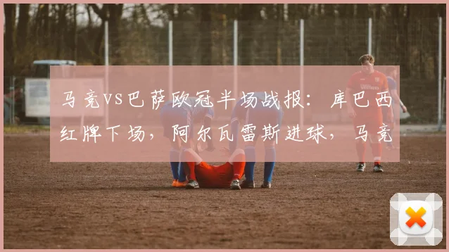 马竞vs巴萨欧冠半场战报：库巴西红牌下场，阿尔瓦雷斯进球，马竞1-0暂时领先（含赛事解读）