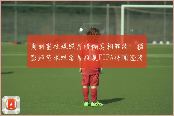 奥利塞社媒照片模糊真相解读:摄影师艺术理念与报复FIFA传闻澄清,马卡报2026年权威报道分析