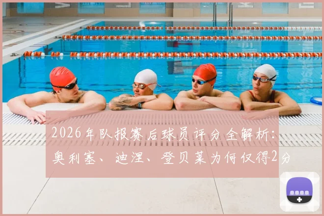 2026年队报赛后球员评分全解析:奥利塞、迪涅、登贝莱为何仅得2分,姆巴佩3分背后原因