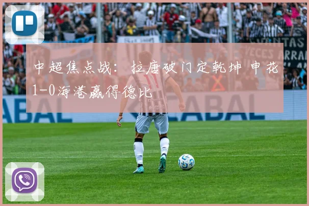 中超焦点战:拉唐破门定乾坤 申花1-0海港赢得德比