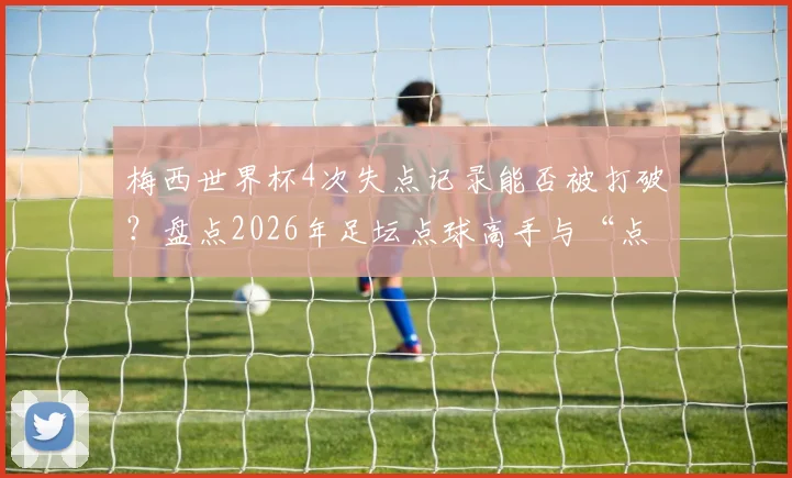 梅西世界杯4次失点记录能否被打破?盘点2026年足坛点球高手与“点球恐惧症”