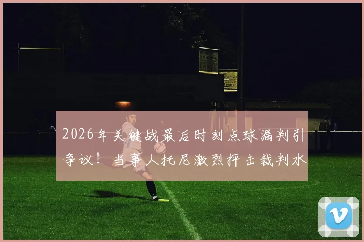 2026年关键战最后时刻点球漏判引争议！当事人托尼激烈抨击裁判水平，盘点足坛类似重大争议判罚案例