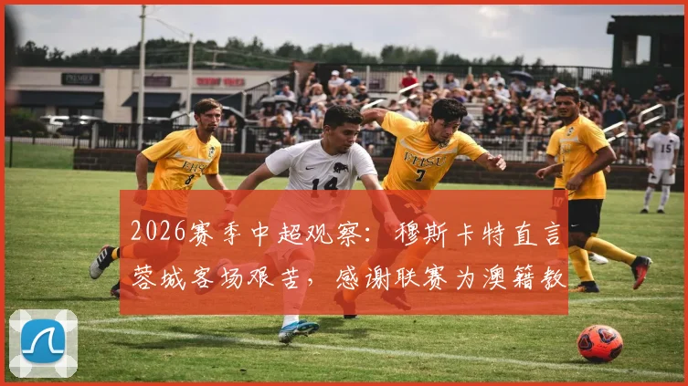 2026赛季中超观察:穆斯卡特直言蓉城客场艰苦,感谢联赛为澳籍教练提供大舞台