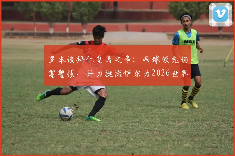 罗本谈拜仁皇马之争：两球领先仍需警惕，并力挺诺伊尔为2026世界最佳门将