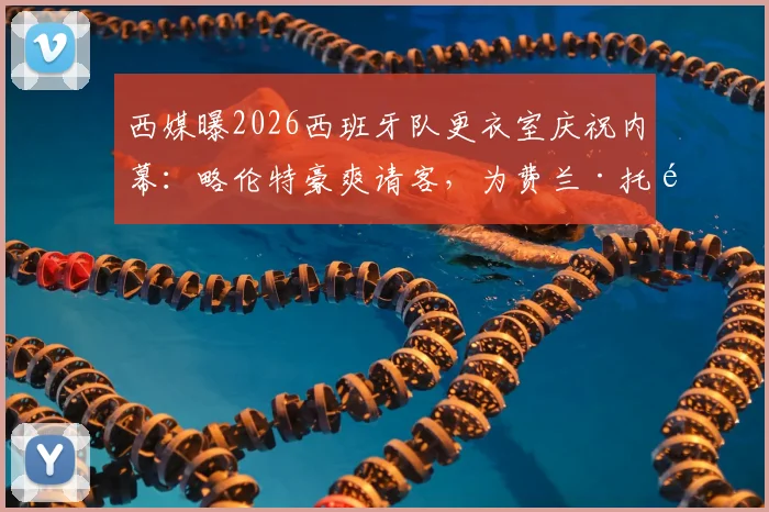 西媒曝2026西班牙队更衣室庆祝内幕：略伦特豪爽请客，为费兰·托雷斯开2000欧元名酒