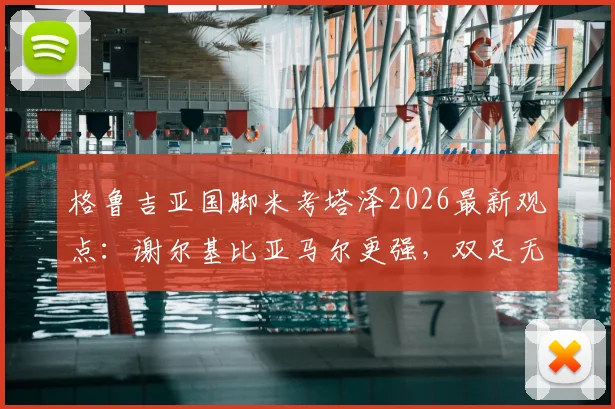 格鲁吉亚国脚米考塔泽2026最新观点：谢尔基比亚马尔更强，双足无短板技术全面解析