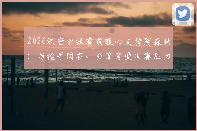 2026汉密尔顿赛前暖心支持阿森纳:与枪手同在,分享享受决赛压力秘笈,传递坚定信念